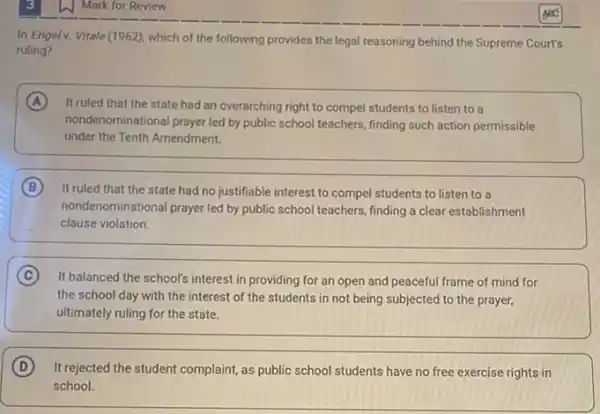 In Engelv. Vitale (1962), which of the following provides the legal reasoning behind the Supreme Court's
ruling?
A It ruled that the state had an overarching right to compel students to listen to a
nondenominational prayer led by public school teachers, finding such action permissible
under the Tenth Amendment.
B It ruled that the state had no justifiable interest to compel students to listen to a
nondenominational prayer led by public school teachers, finding a clear establishment
clause violation.
C It balanced the school's interest in providing for an open and peaceful frame of mind for
the school day with the interest of the students in not being subjected to the prayer,
ultimately ruling for the state.
D
It rejected the student complaint, as public school students have no free exercise rights in
school.