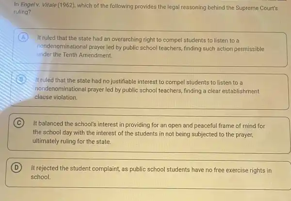 In Engelv. Vitale (1962), which of the following provides the legal reasoning behind the Supreme Court's
ruling?
A It ruled that the state had an overarching right to compel students to listen to a
nondenominational prayer led by public school teachers finding such action permissible
under the Tenth Amendment.
B It ruled that the state had no justifiable interest to compel students to listen to a
nondenominational prayer led by public school teachers finding a clear establishment
clause violation.
C It balanced the school's interest in providing for an open and peaceful frame of mind for
the school day with the interest of the students in not being subjected to the prayer,
ultimately ruling for the state.
D It rejected the student complaint, as public school students have no free exercise rights in
school.