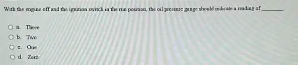 With the engine off and the ignition switch in the run position the oil pressure gauge should indicate a reading of __
a. Three
b. Two
c. One
d. Zero