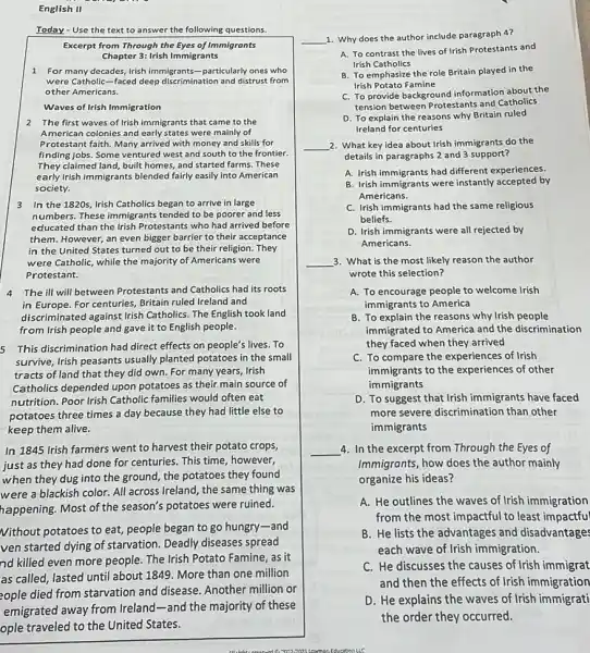 English II
Today - Use the text to answer the following questions.
Excerpt from Through the Eyes of Immigrants
Chapter 3: Irish Immigrants
1 For many decades, Irish immigrants-particularly ones who
were Catholic-faced deep discrimination and distrust from
other Americans.
Waves of Irish Immigration
2 The first waves of Irish immigrants that came to the
American colonies and early states were mainly of
Protestant faith. Many arrived with money and skills for
finding jobs. Some ventured west and south to the frontier.
They claimed land, built homes, and started farms These
early Irish immigrants blended fairly easily into American
society.
3 In the 1820s, Irish Catholics began to arrive in large
numbers. These immigrants tended to be poorer and less
educated than the Irish Protestants who had arrived before
them. However, an even bigger barrier to their acceptance
in the United States turned out to be their religion. They
were Catholic, while the majority of Americans were
Protestant.
4 The ill will between Protestants and Catholics had its roots
in Europe. For centuries Britain ruled Ireland and
discriminated against Irish Catholics. The English took land
from Irish people and gave it to English people.
5 This discrimination had direct effects on people's lives.To
survive, Irish peasants usually planted potatoes in the small
tracts of land that they did own. For many years, Irish
Catholics depended upon potatoes as their main source of
nutrition. Poor Irish Catholic families would often eat
potatoes three times a day because they had little else to
keep them alive.
In 1845 Irish farmers went to harvest their potato crops,
just as they had done for centuries. This time, however,
when they dug into the ground, the potatoes they found
were a blackish color. All across Ireland, the same thing was
happening. Most of the season's potatoes were ruined.
Nithout potatoes to eat,people began to go hungry-and
ven started dying of starvation. Deadly diseases spread
nd killed even more people. The Irish Potato Famine, as it
as called, lasted until about 1849. More than one million
or
__
1. Why does the author include paragraph 4?
A. To contrast the lives of Irish Protestants and
Irish Catholics
B. To emphasize the role Britain played in the
Irish Potato Famine
C. To provide background
tension between Protestants and Catholics
D. To explain the reasons why Britain ruled
Ireland for centuries
__ 2. What key idea about Irish immigrants do the
details in paragraphs 2 and 3 support?
A. Irish immigrants had different experiences.
B. Irish immigrants were instantly accepted by
Americans.
C. Irish immigrants had the same religious
beliefs.
D. Irish immigrants were all rejected by
Americans.
__ 3. What is the most likely reason the author
wrote this selection?
A. To encourage people to welcome Irish
immigrants to America
B. To explain the reasons why Irish people
immigrated to America and the discrimination
they faced when they arrived
C. To compare the experiences of Irish
immigrants to the experiences of other
immigrants
D. To suggest that Irish immigrants have faced
more severe discrimination than other
immigrants
__ 4. In the excerpt from Through the Eyes of
Immigrants, how does the author mainly
organize his ideas?
waves of Irish immigration
from the most impactful to least impactful
B. He lists the advantages and disadvantages
each wave of Irish immigration.
C. He discusses the causes of Irish immigrat
and then the effects of Irish immigration
D. He explains the waves of Irish immigrati
the order they occurred.