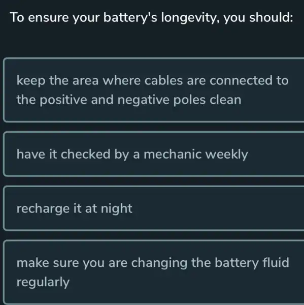 To ensure your battery's longevity, you should:
keep the area where cables are connected I to
the positive and negative poles clean
have it checked by a mechanic weekly
recharge it at night
make sure you are changing the battery fluid