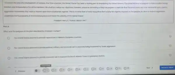 "To ensure the peaceful development of nations, free from coercion, the United States has taken a leading part in establishing the United Nations, The United Nations is designed to make possible lasting
freedom and independence for all its members. We shall not realize our objectives however, unless we are willing to help free peoples to maintain their free institutions and their national integrity against
aggressive movements that seek to impose upon them totalitarian regimes. This is no more than a frank recognition that totalitarian regimes imposed on free peoples, by direct or indirect aggression,
undermine the foundations of international peace and hence the security of the United States."
- President Harry S. Truman March 1947
Part A
What was the purpose of the plan described by President Truman?
The United States planned to provide reparations to Western European countries.
The United States planned to provide political, military.and economic aid to countries being threatened by Soviet aggression.
The United States planned to provide economic aid to organize the North Arlantic Treaty Organization (NATO).