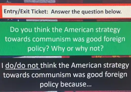 Entry/Exit Ticket:Answer the question below.
Do you think the American strategy
towards communism was good foreign
policy? Why or why not?
I do/do not think the American strategy
towards communism was good foreign
policy because __