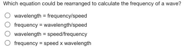 Which equation could be rearranged to calculate the frequency of a wave?
wavelength=frequency/speed
frequency = wavelength/speed
wavelength=speed/frrqquency
frequency=speedxwavelength