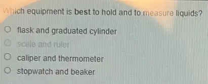 Which equipment is best to hold and to measure liquids?
flask and graduated cylinder
D scale and ruler
caliper and thermometer
stopwatch and beaker