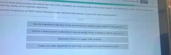 er of a landscaping business has noticed that none of his competitors are including ponds or other water features in the gardens they create.The landscaper wants mine the viability of this business opportunity.
ould this entrepreneur do FIRST before offering to design and build water features as part of his landscaping business?
Ask the customers in the area if they are interested in adding a water feature to their gardens.
Perform a financial audit to determine if there is enough money available to add the new service.
Determine if there is a supply chain available.
Contact the water department to see if they can support the extra demand for water.