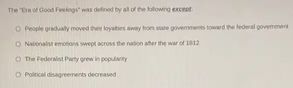 The "Era of Good Feelings" was defined by all of the following except
People gradually moved their loyalties away from state governments toward the federal government
Nationalist emotions swept across the nation after the war of 1812
The Federalist Party grew in popularity
Political disagreements decreased