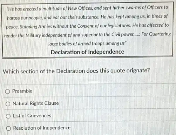 "He has erected a multitude of New Offices,and sent hither swarms of Officers to
harass our people, and eat out their substance He has kept among us, in times of
peace, Standing Armies without the Consent of our legislatures. He has affected to
render the Military independent of and superior to the Civil power. __ For Quartering
large bodies of armed troops among us"
Declaration of Independence
Which section of the Declaration does this quote orignate?
Preamble
Natural Rights Clause
List of Grievences
Resolution of Indpendence