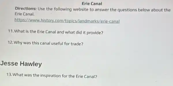 Erie Canal
Directions: Use the following website to answer the questions below about the
Erie Canal.
https://www.history.com /topics/landmarks/erie-canal
11. What is the Erie Canal and what did it provide?
12. Why was this canal useful for trade?
Jesse Hawley
13. What was the inspiration for the Erie Canal?