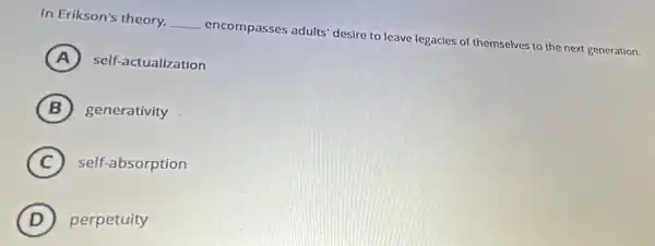 In Erikson's theory. __ encompasses adults' desire to leave legacies of themselves to the next generation.
A (A) self-actualization
B generativity
C self-absorption
D perpetuity