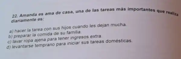 es ama de casa una de las tareas más importantes que realiza diariamente es:
a) hacer la tarea con sus hijos cuando les dejan mucha.
b) preparar la comida de su familia.
c) lavar ropa ajena para tener ingresos extra.
d) levantarse temprano para iniciar sus tareas domésticas.