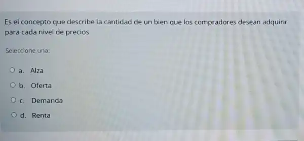 Es el concepto que describe la cantidad de un bien que los compradores desean adquirir
para cada nivel de precios
Seleccione una:
a. Alza
b. Oferta
c. Demanda
d. Renta