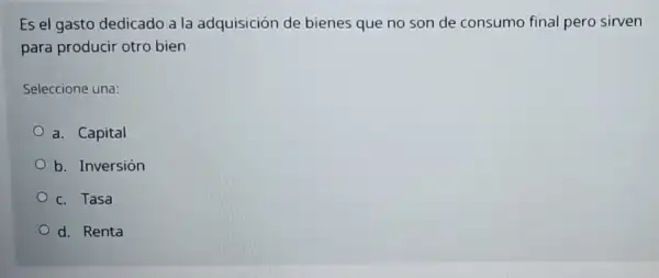 Es el gasto dedicado a la adquisición de bienes que no son de consumo final pero sirven
para producir otro bien
Seleccione una:
a. Capital
b. Inversión
c. Tasa
d. Renta