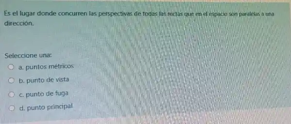 Es el lugar donde concurren las perspectivas de todas las rectas que en el espacio son paralelas a una
dirección.
Seleccione una:
a. puntos métricos
b. punto de vista
c. punto de fuga
d. punto principal