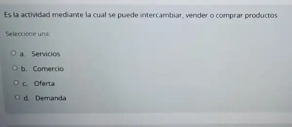 Es la actividad mediante la cual se puede intercambiar vender o comprar productos
Seleccione una:
a. Servicios
b. Comercio
c. Oferta
d. Demanda