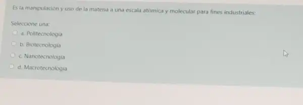 Es la manipulación y uso de la materia a una escala atómica y molecular para fines industriales:
Seleccione una:
a. Politecnologia
b. Biotecnologia
c. Nanotecnologia
d. Macrotecnologia