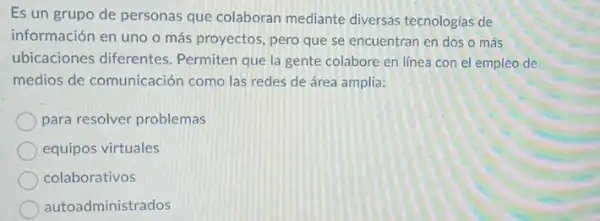 Es un grupo de personas que colaboran mediante diversas tecnologias de
información en uno o más proyectos, pero que se encuentran en dos o más
ubicaciones diferentes Permiten que la gente colabore en línea con el empleo de
medios de comunicación como las redes de área amplia:
para resolver problemas
equipos virtuales
colaborativos
autoadministrados