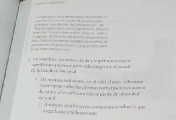 Escenario comunitario
de México y, para preservario, es necesario
mantenerlo vivo a través de la expresión
artistica. Las formas de conservación del
mito incluyen la escriture de relatos, dibujos.
pinturas, narraciones orales, musica, teatro
y danzas. Al hacerlo se puede asegurar que
esta historia continue siendo transmitida de
generación en generación y que forme parte
de la identidad cultural
2. En asamblea, escuchen atenta y respetuosan ente el
significado que tiene para cada integrante el escudo
de la Bandera Nacional
3. De manera individual sin olvidar al otro reflexiona
con respeto sobre las diversas participaciones acerca
de cómo vive cada uno este simbolo de identidad
nacional.
a) Anota en una hoja tres comentarios sobre lo que
escuchaste y reflexionaste.