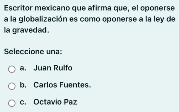 Escritor mexicano que afirma que, el oponerse
a la globalización es como oponerse a la ley de
la gravedad.
Seleccione una:
a. Juan Rulfo
b. Carlos Fuentes.
c. Octavio Paz