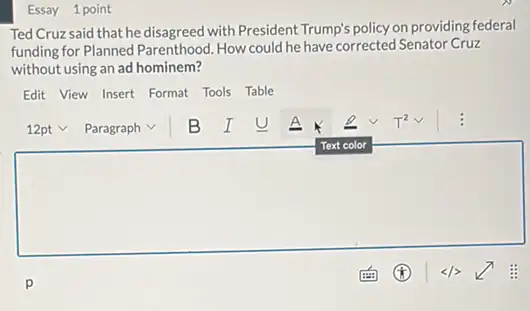 Essay 1 point
Ted Cruz said that he disagreed with President Trump's policy on providing federal
funding for Planned Parenthood How could he have corrected Senator Cruz
without using an ad hominem?
Edit View Insert Format Tools Table
square