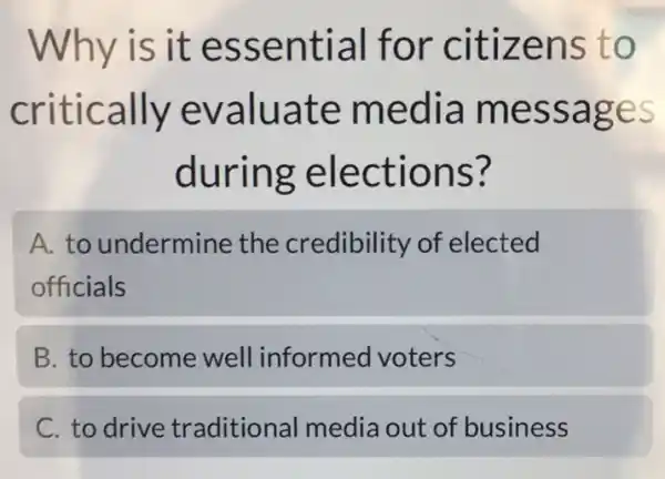 Why is it essential for citizens to
critically evaluate media messages
during elections?
A. to undermine the credibility of elected
officials
B. to become well informed voters
C. to drive traditional media out of business