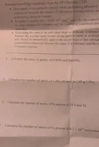 Essential knowledge statements from the AP Chemistry CED:
- One cannot count particles directly while performing laboratory
connection between the masses of substances reacting and the ac
undergoing chemical changes.
Avogadro's number (N_(A)=6.02times 10^23mol^-1) provides the connect
in a pure sample of a substance and the number of constituent par
substance.
- Expressing the mass of an individual atom or molecule in atomic
because the average mass in amu of one particle (atom or molecul
will always be numerically equal to the molar mass of that substan
quantitative connection between the mass of a substance and the n
substance contains.
__
1. Calculate the mass in grams, of 0.0850 mol
Ba(OH)_(2)
2. Calculate the number of moles of
C_(4)H_(10) present in 2.00 g C_(4)H_(10)
3. Calculate the number of atoms of Si present in 35.0 mol Si.
. Calculate the number of moles of
O_(3) present in 4.3times 10^24 molecules