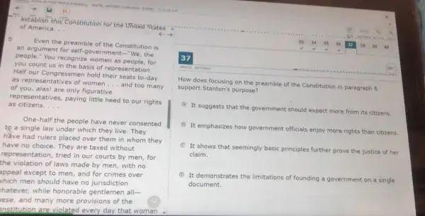 - establish this Constitution for the United States
of America. __
c.
6
Even the preamble of the Constitution is
an argument for self.government-"We, the
people." You recognize women as people, for
you count us in the basis of representation.
Half our Congressmen hold their seats to-day
as representatives of women
__ and too many
of you, alas! are only figurative
representatives, paying little heed to our rights
as citizens. __
One-half the people have never consented
to a single law under which they live.They
have had rulers placed over them in whom they
have no choice. They are taxed without
representation, tried in our courts by men, for
the violation of laws made by men, with no
appeal except to men,and for crimes over
which men should have no jurisdiction
hatever, while honorable gentlemen all-
lese, and many more provisions of the
institution are violated every day that woman
37
WHITE, ANTONIO
How does focusing on the preamble of the Constitution in paragraph 6
support Stanton's purpose?
A
It suggests that the government should expect more from its citizens.
B
It emphasizes how government officials enjoy more rights than citizens.
C
It shows that seemingly basic principles further prove the justice of her
claim.
D
It demonstrates the limitations of founding a government on a single
document.