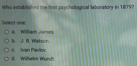 Who established the first psychological laboratory in 1879 ?
Select one:
a. William James
b. J. B. Watson
C. Ivan Pavlov.
d. Wilhelm Wundt.