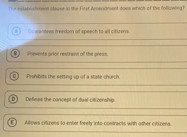 The establishment clause in the First Amendment does which of the following?
A Guarantees freedom of speech to all citizens.
__
B Prevents prior restraint of the press. B
__
(C)
C Prohibits the setting up of a state church.
__
D Defines the concept of dual citizenship.
__
E Allows citizens to enter freely into contracts with other citizens.