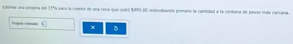 Estimar una propina del 15% 
para la cuenta de una cena que ce 693.60 redondeando primero la cantidad a la centena de pesos más cercana.
la cuenta de una cena que costó
Ssquare