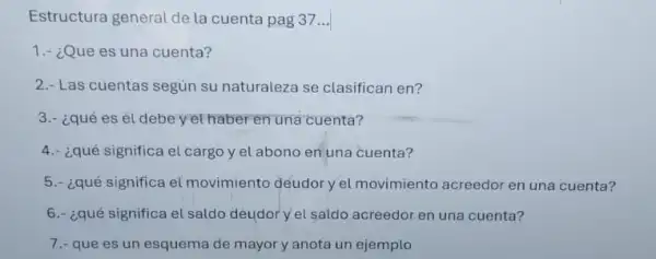 Estructura general de la cuenta pag 37...
1.- ¿Que es una cuenta?
2.- Las cuentas según su naturaleza se clasifican en?
3.- ¿qué es él debe yethaber en una cuenta?
4.- ¿qué significa el cargo y el abono en una cuenta?
5.- ¿qué significa el movimiento deudor yel movimiento acreedor en una cuenta?
6.- ¿qué significa el saldo deudor y el saldo acreedor en una cuenta?
7.- que es un esquema de mayory anota un ejemplo