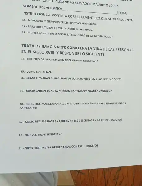 E.T. ALEJAN IDRO SALVADOR MAURICIO LOPEZ
NOMB RE DEL A LUMNO: __ FECH A:
INSTRU CCIONES : CONTETA CORRE CTAMEN TE LO QUE SE TE PREGUNTA.
11.- MENCIONA 2 EJEMPLOS DE DISPOSITIVOS PERIFERICOS?
12.- PARA QUE UTILIZAS EL EXPL ORADO R DE ARCHIVOS?
13.- ESCRIBE LO QUE SABES SOBRE L A SEGURIDAD DE LA INFORMACION?
TRATA DE IMAGINARTE C OMO ER A LA VIDA DE LA S PERSONA s
EN EL SIGLC ) XVIII YRES PONDE LO SIGUIENTE:
14.- QUE TIPO DE INFORMACION NECESITABAN REGISTRAR?
15.- COMO LO HACIAN?
16.- COMO LLEVABAN E REGISTRO DE LOS NACIMIENTOS Y LAS DEFUNCIONES?
17.- COMO SABIAN CUANTA MERCANCIA
TENIAN
Y CUANTO VENDIAN?
18.- CREES QUE MAI
MANEJABAN ALGUN TIPO
DE TECNOLOGIAS PARA REALIZAR ESTOS
CONTROLES?
19.- COMO REALIZARIAS LAS TAREAS'A
ANTES DESCRITAS EN LA COMPUTADORA?
20.- QUE VENTAJAS TENDRIAS?
21.- CREES QUE HABRIA DESVENTAJAS CON ESTE PROCESO?