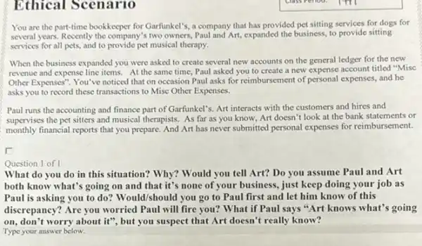 Ethical Scenario
You are the part-time bookkeeper for Garfunkel's,company that has provided pet sitting services for dogs for
several years. Recently the company's two owners, Paul and Art expanded the business, to provide sitting
services for all pets,and to provide pet musical therapy.
When the business expanded you were asked to create several new accounts on the general ledger for the new
revenue and expense line items. At the same time, Paul asked you to create a new expense account titled "Misc
Other Expenses". You've noticed that on occasion Paul asks for reimbursement of personal expenses, and he
asks you to record these transactions to Misc Other Expenses.
Paul runs the accounting and finance part of Garfunkel's. Art interacts with the customers and hires and
supervises the pet sitters and musical therapists. As far as you know,Art doesn't look at the bank statements or
monthly financial reports that you prepare. And Art has never submitted personal expenses for reimbursement.
Question 1 of I
What do you do in this situation? Why?Would you tell Art?Do you assume Paul and Art
both know what's going on and that it's none of your business , just keep doing your job as
Paul is asking you to do? Would/should you go to Paul first and let him know of this
discrepancy? Are you worried Paul will fire you?What if Paul says "Art knows what's going
on, don't worry about it", but you suspect that Art doesn't really know?
Type your answer below.