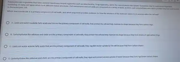 Eukaryotes are organisms that have evolved membrane-bound organelles such as mitochondria Golgi apparatus, and in the case of plants chloroplasts. Eukaryotes may be multicellular organisms
of many cell types which form different tissue structures. Cell membranes and coll walls are composed of a variety of lipids, proteins, and carbohydrate each which provides structure and function to the eukaryotic cell.
Which macromolecule is a primary component of cell walls, and which argument provides evidence for how the structure of this molecule relates to its purpose within the cell war?
A. Lipids are water insoluble fatty acids and the are the primary component of cell walls; they protect the cell and help maintain its shape because they form carbon rings.
B. Carbohydrates like cellulose and chitin are the primary component of cell I walls; they protect the cell and help maintain Its shape because they form chains of rigid carbon rings.
C. Lipids are water soluble fatty acids that are the primary component of cell walls; they regulate water uptake by the cell because they form carbon chains.
D. Carbohydrates like cellulose and chitin are the primary c
component of cell walls;they repel and prevent excess uptake of water because they form rigid linear carbon chains.