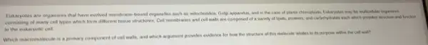 Eukaryotes are organisms that have evolved membrane-bound organelles such as mitochondria Golgi apparatus, and in the case of plants chloroplasts. Eukaryotes may be multicellular organisms
of many cell types which form different tissue structures. Cell membranes and cell walls are composed of a variety of lipids, proteins, and carbohydrate each which provides structure and function
to the eukaryotic cell
Which macromolecule is a primary component of cell walls, and which argument provides evidence for how the structure of this molecule relates to its purpose within the cell wall?
