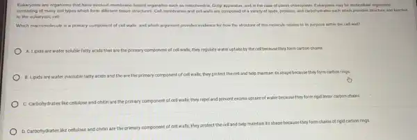 Eukaryotes are organisms that have evolved membrane-bound organelles such as mitochondria.Golgi apparatus, and in the case of plants chloroplasts. Eukaryotes may be multicellular organisms
consisting of many cell types which form different tissue structures. Cell membranes and cell walls are composed of a variety of lipids, proteins, and carbohydrates each which provides structure and function
to the eukaryotic cell.
Which macromolecule is a primary component of cell walls, and which argument provides evidence for how the structure of this molecule relates to its purpose within the cell wall?
A. Lipids are water soluble fatty acids that are the primary component of cell walls; they regulate water uptake by the cell because they form carbon chains.
B. Lipids are water insoluble fatty acids and the are the primary component of cell walls; they protect the cell and help maintain its shape because they form carbon rings.
C. Carbohydrates like cellulose and chitin are the primary
component of cell walls,they repel and prevent
excess uptake of water because they form rigid linear carbon chains.
D. Carbohydrates like cellulose
and chitin are the primary component of cell walls; they
protect the cell and help maintain its shape
ebecause they form chains of rigid carbon rings.