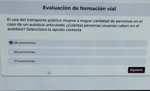 Evaluación de formación vial
El uso del transporte público mueve a mayor cantidad de personas en el
caso de un autobús articulado ¿Cuántas personas usuarias caben en el
autobús? Selecciona la opción correcta
(1) 126 automóviles
69 automóviles
77 automóviles