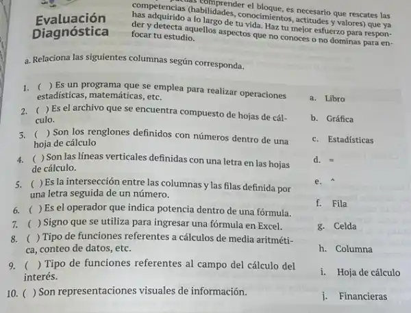 Evaluación
Diagnóstica
competencias (habilidades (1) 00cmientos, actitudes yvalores) que ya
acias as comprender el bloque, es necesario que rescates las
der y detecta aquellos aspectos que no conoces o no dominas para en-
a lo largo de tu vida. Haz tu mejor esfuerzo para respon-
focar tu estudio.
a. Relaciona las siguientes columnas según corresponda.
1. ()
Es un programa que se emplea para realizar operaciones
estadísticas, matemáticas, etc.
2. () Es el archivo que se encuentra compuesto de hojas de cál-
culo.
3. () Son los renglones definidos con números dentro de una
hoja de cálculo
4. ( ) Son las líneas verticales definidas con una letra en las hojas
de cálculo.
5. ( )Es la intersección entre las columnas y las filas definida por
una letra seguida de un número.
6. () Es el operador que indica potencia dentro de una fórmula.
7. () Signo que se utiliza para ingresar una fórmula en Excel.
8. () Tipo de funciones referentes a cálculos de media aritméti-
ca, conteo de datos , etc.
9. () Tipo de funciones referentes al campo del cálculo del
interés.
10. () ( ) Son representaciones visuales de información.
a. Libro
b. Gráfica
c. Estadísticas
d. equiv 
e.
f. Fila
g. Celda
h. Columna
i. Hoja de cálculo
j. Financieras