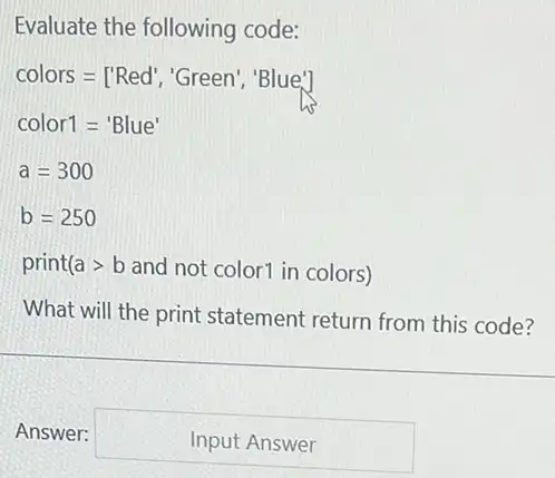 Evaluate the following code:
colors=['Red',''Green','Blue']
color1='Blue'
a=300
b=250
print agt b and not color1 in colors)
What will the print statement return from this code?
Answer: square