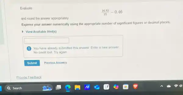 Evaluate
(16.83)/(15)-0.46
and round the answer appropriately.
Express your answer numerically using the appropriate number of significant figures or decimal places.
View Available Hint(s)
square 
You have already submitted this answer. Enter a new answer.
No credit lost. Try again