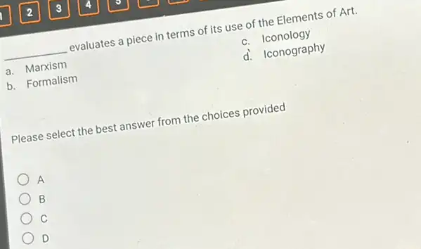 __ evaluates a piece in terms of its use of the Elements of Art.
a. Marxism
c. Iconology
b. Formalism
d. Iconography
Please select the best answer from the choices provided
A
B
C
D