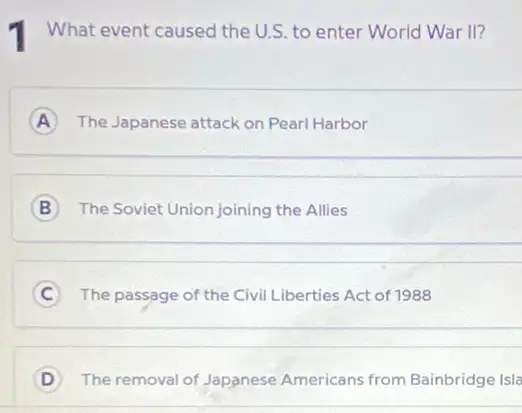 What event caused the U.S. to enter World War II?
A The Japanese attack on Pearl Harbor A
B The Soviet Union joining the Allies
__
C The passage of the Civil Liberties Act of 1988 C
D The removal of Japanese Americans from Bainbridge Isla D