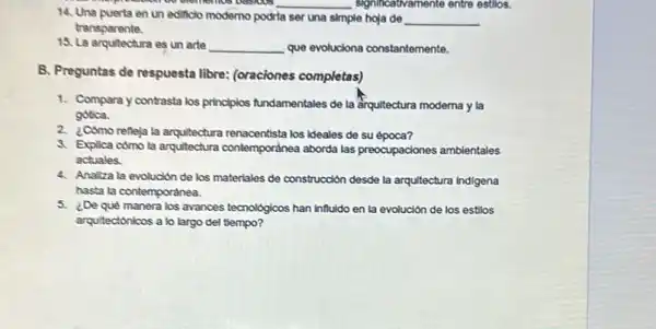 everliemos basicas
14. Una puerta en un edificlo moderno podria
__ significativamente entre estios.
ser una simple hoja de __
transparente.
15. La arquitectura es un arte __ que evoluciona constantemente.
B. Preguntas de respuesta libre: (oraciones completas)
1. Compara y contrasta los principlos fundamentales de la arquitectura moderna y la
gobca.
2.Cómo refleja la arquitectura renacentista los ideales de su época?
3. Explica como la arquitectura contemporǎnea aborda las preocupaciones ambientales
actuales.
4. Analiza la evolución de los materiales de construcción desde la arquitectura indigena
hasta la contemporǎnea.
5. ¿De qué manera los avances tecnoldgicos han influido en la evolución de los estilos
arquitectónicos a lo largo del tiempo?