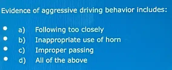 Evidence of aggressive driving behavior includes:
C
a) Following too closely
b) Inappropriate use of horn
c) Improper passing
d) All of the above