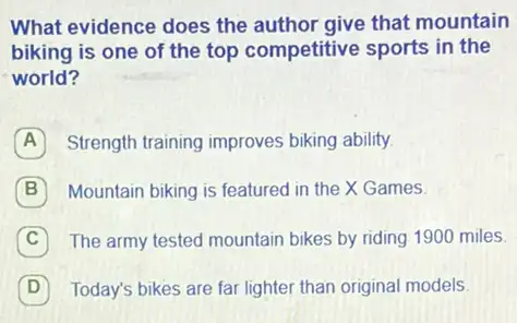 What evidence does the author give that mountain
biking is one of the top competitive sports in the
world?
A Strength training improves biking ability.
B Mountain biking is featured in the X Games.
C The army tested mountain bikes by riding 1900 miles
D 7 Today's bikes are far lighter than original models.