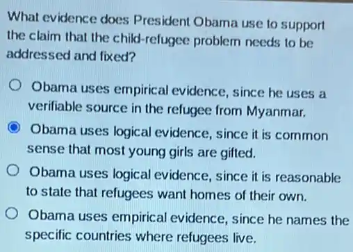 What evidence does p resident Obama use to support
the claim that the child-refugee problem needs to be
addressed and fixed?
Obama uses empirical evidence, since he uses a
verifiable source in the refugee from Myanmar.
Obama uses logical evidence, since it is common
sense that most young girls are gifted.
Obama uses logical evidence, since it is reasonable
to state that refugees want homes of their own.
Obama uses empirical evidence, since he names the
specific countries where refugees live.