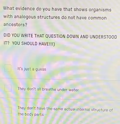 What evidence do you have that shows organisms
with analogous structures do not have common
ancestors?
DID YOU WRITE THAT QUESTION DOWN AND UNDERSTOOD
IT? YOU SHOULD HAVE!
It's just a guess
They don't all breathe under water
They don't have the same actual internal structure of
the body parts