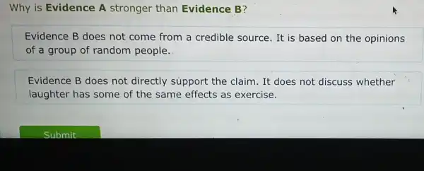 Why is Evidence A stronger than Evidence B?
Evidence B does not come from a credible source.It is based on the opinions
of a group of random people.
Evidence B does not directly support the claim. It does not discuss whether
laughter has some of the same effects as exercise.