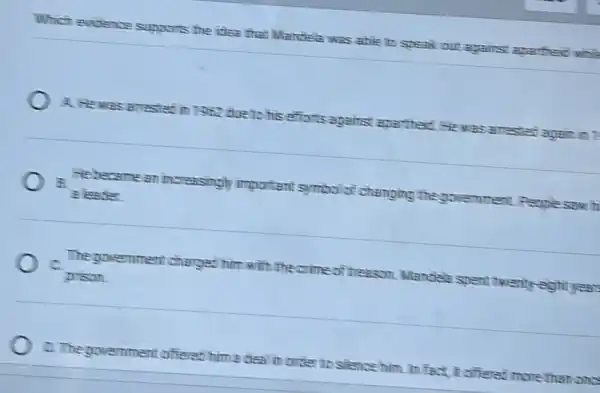 Which evidence supports the idea that Mandele was able to speak out against aparthed while
A. Hewas arrestat in 7362 due to his efforts against apartheit He was arrested again
He became an increasingly important symbol of changing the government.. People saw h
B.
a leader
The government charget him with the crime of treason. Mandele spent twenty-eight year.
c
prison
D. The government offeret him a deal in order to silence him. In fact It offered more than one