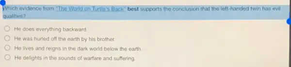 Which evidence from "The World on Turtle's Back best supports the conclusion that the left-handed twin has evil
qualities?
He does everything backward.
He was hurled off the earth by his brother.
He lives and reigns in the dark world below the earth
He delights in the sounds of warfare and suffering